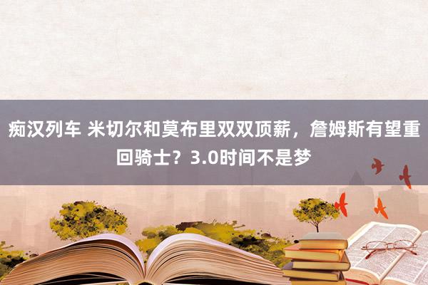 痴汉列车 米切尔和莫布里双双顶薪，詹姆斯有望重回骑士？3.0时间不是梦