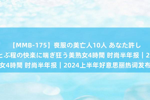 【MMB-175】喪服の美亡人10人 あなた許してください 意識がぶっとぶ程の快楽に喘ぎ狂う美熟女4時間 时尚半年报｜2024上半年好意思丽热词发布