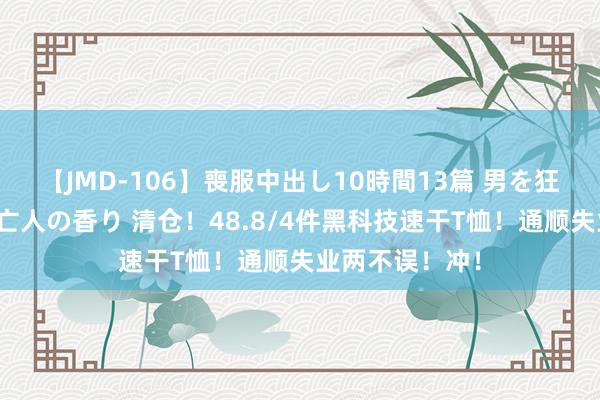 【JMD-106】喪服中出し10時間13篇 男を狂わす生臭い未亡人の香り 清仓！48.8/4件黑科技速干T恤！通顺失业两不误！冲！