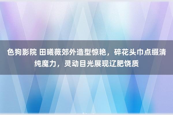 色狗影院 田曦薇郊外造型惊艳，碎花头巾点缀清纯魔力，灵动目光展现辽肥饶质