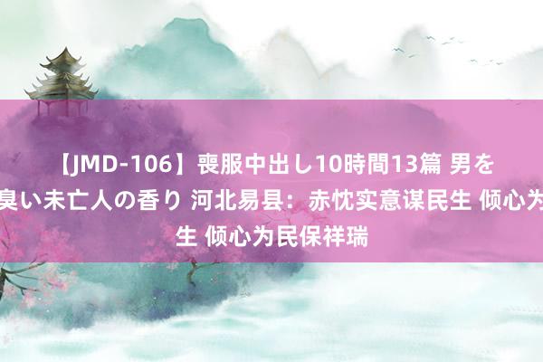 【JMD-106】喪服中出し10時間13篇 男を狂わす生臭い未亡人の香り 河北易县：赤忱实意谋民生 倾心为民保祥瑞