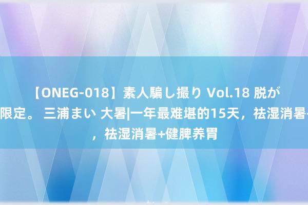 【ONEG-018】素人騙し撮り Vol.18 脱がし屋 美人限定。 三浦まい 大暑|一年最难堪的15天，祛湿消暑+健脾养胃