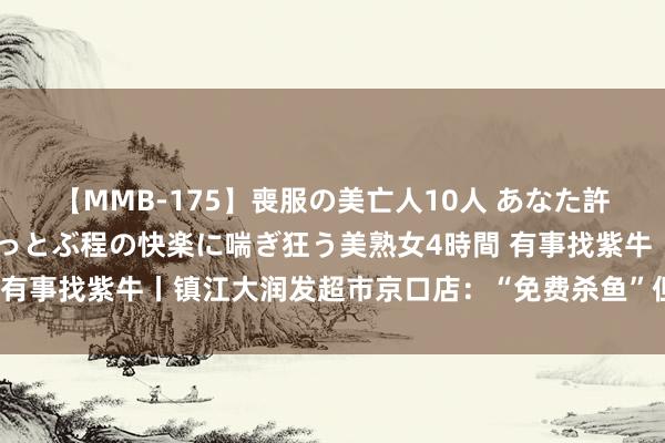 【MMB-175】喪服の美亡人10人 あなた許してください 意識がぶっとぶ程の快楽に喘ぎ狂う美熟女4時間 有事找紫牛丨镇江大润发超市京口店：“免费杀鱼”但只杀“活鱼”