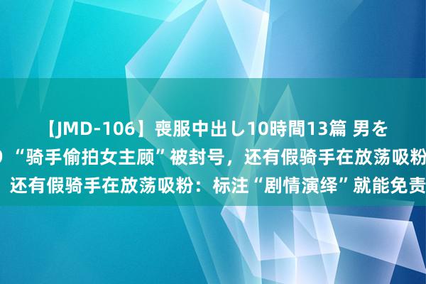 【JMD-106】喪服中出し10時間13篇 男を狂わす生臭い未亡人の香り “骑手偷拍女主顾”被封号，还有假骑手在放荡吸粉：标注“剧情演绎”就能免责吗？