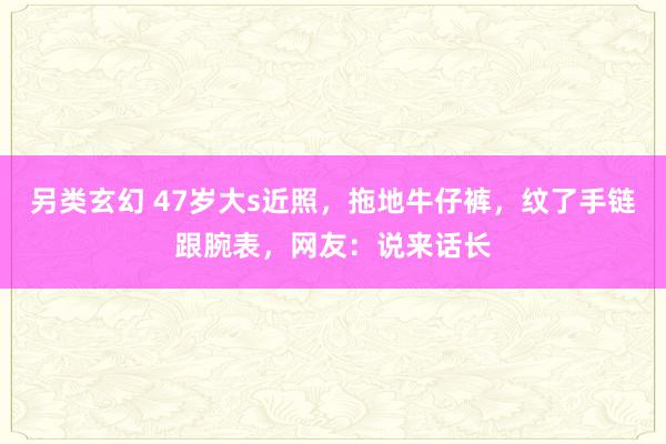 另类玄幻 47岁大s近照，拖地牛仔裤，纹了手链跟腕表，网友：说来话长