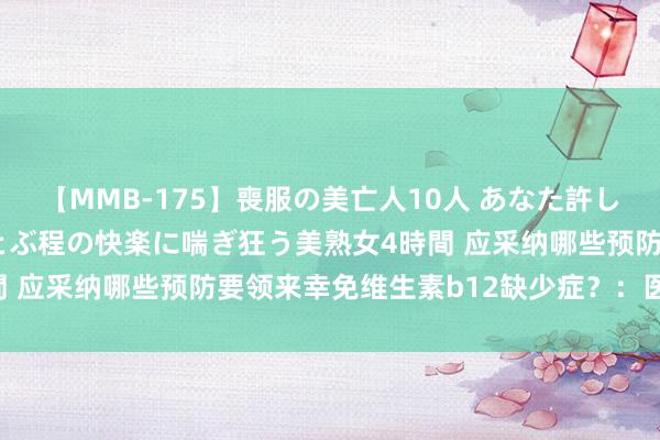 【MMB-175】喪服の美亡人10人 あなた許してください 意識がぶっとぶ程の快楽に喘ぎ狂う美熟女4時間 应采纳哪些预防要领来幸免维生素b12缺少症？：医师评审