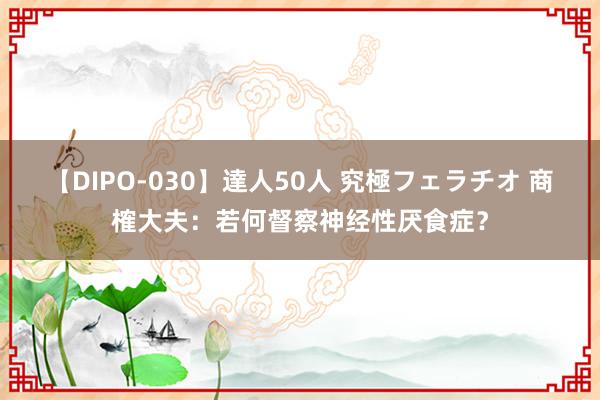 【DIPO-030】達人50人 究極フェラチオ 商榷大夫：若何督察神经性厌食症？