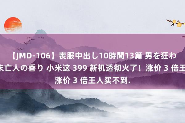 【JMD-106】喪服中出し10時間13篇 男を狂わす生臭い未亡人の香り 小米这 399 新机透彻火了！涨价 3 倍王人买不到.