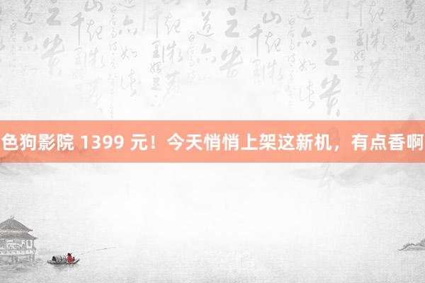 色狗影院 1399 元！今天悄悄上架这新机，有点香啊