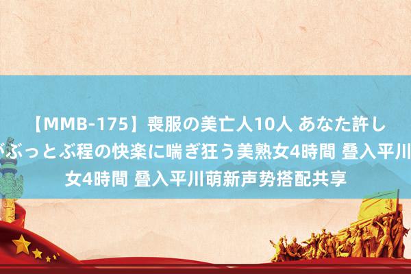 【MMB-175】喪服の美亡人10人 あなた許してください 意識がぶっとぶ程の快楽に喘ぎ狂う美熟女4時間 叠入平川萌新声势搭配共享