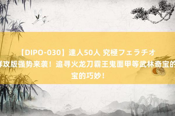 【DIPO-030】達人50人 究極フェラチオ 热江群攻版强势来袭！追寻火龙刀霸王鬼面甲等武林奇宝的巧妙！