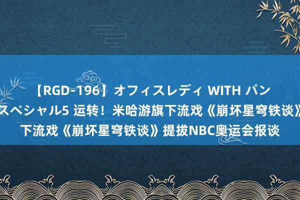 【RGD-196】オフィスレディ WITH パンティーストッキング スペシャル5 运转！米哈游旗下流戏《崩坏星穹铁谈》提拔NBC奥运会报谈