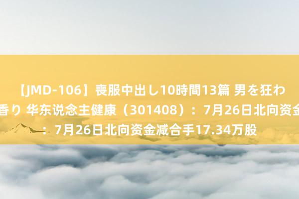 【JMD-106】喪服中出し10時間13篇 男を狂わす生臭い未亡人の香り 华东说念主健康（301408）：7月26日北向资金减合手17.34万股