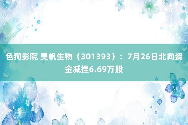 色狗影院 昊帆生物（301393）：7月26日北向资金减捏6.69万股