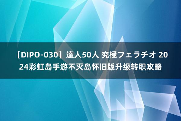 【DIPO-030】達人50人 究極フェラチオ 2024彩虹岛手游不灭岛怀旧版升级转职攻略