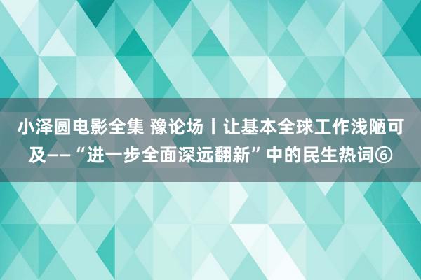 小泽圆电影全集 豫论场丨让基本全球工作浅陋可及——“进一步全面深远翻新”中的民生热词⑥