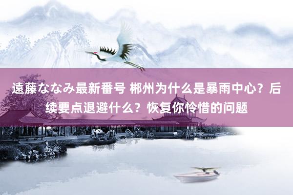 遠藤ななみ最新番号 郴州为什么是暴雨中心？后续要点退避什么？恢复你怜惜的问题