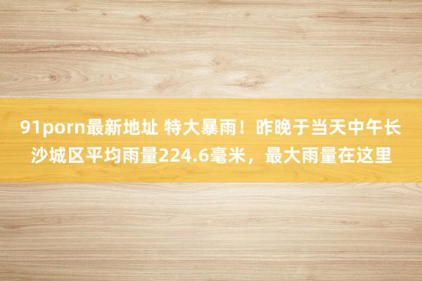 91porn最新地址 特大暴雨！昨晚于当天中午长沙城区平均雨量224.6毫米，最大雨量在这里