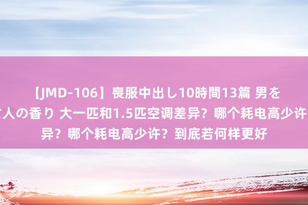 【JMD-106】喪服中出し10時間13篇 男を狂わす生臭い未亡人の香り 大一匹和1.5匹空调差异？哪个耗电高少许？到底若何样更好