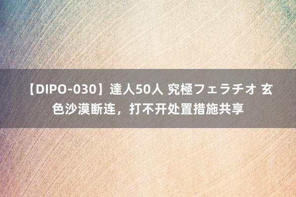 【DIPO-030】達人50人 究極フェラチオ 玄色沙漠断连，打不开处置措施共享