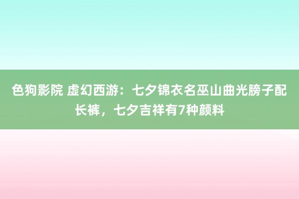 色狗影院 虚幻西游：七夕锦衣名巫山曲光膀子配长裤，七夕吉祥有7种颜料