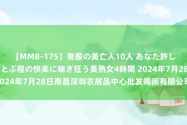 【MMB-175】喪服の美亡人10人 あなた許してください 意識がぶっとぶ程の快楽に喘ぎ狂う美熟女4時間 2024年7月28日南昌深圳农居品中心批发阛阓有限公司价钱行情