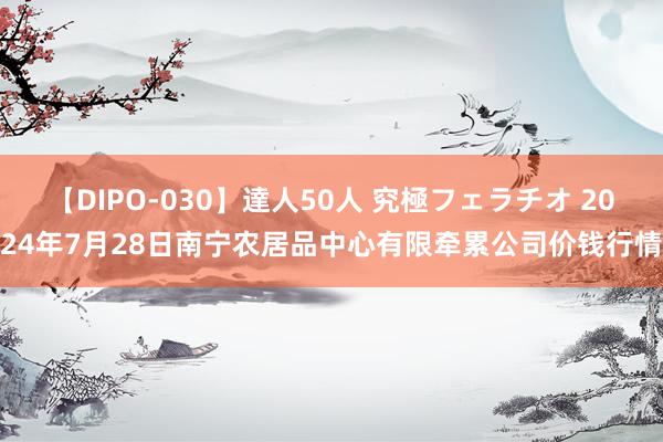 【DIPO-030】達人50人 究極フェラチオ 2024年7月28日南宁农居品中心有限牵累公司价钱行情