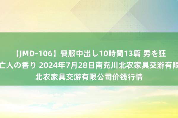 【JMD-106】喪服中出し10時間13篇 男を狂わす生臭い未亡人の香り 2024年7月28日南充川北农家具交游有限公司价钱行情