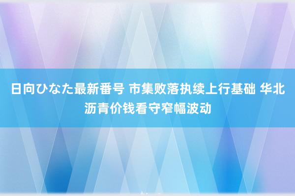 日向ひなた最新番号 市集败落执续上行基础 华北沥青价钱看守窄幅波动