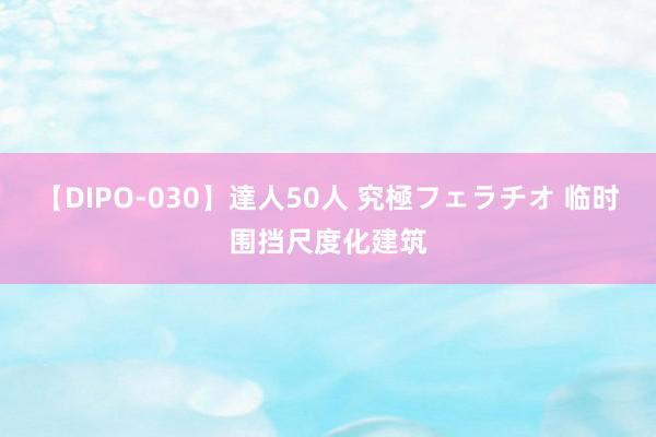 【DIPO-030】達人50人 究極フェラチオ 临时围挡尺度化建筑