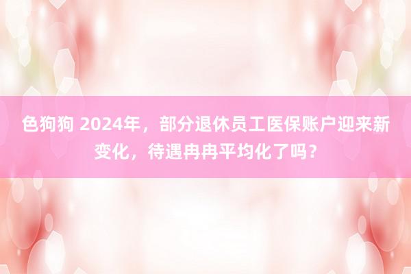 色狗狗 2024年，部分退休员工医保账户迎来新变化，待遇冉冉平均化了吗？