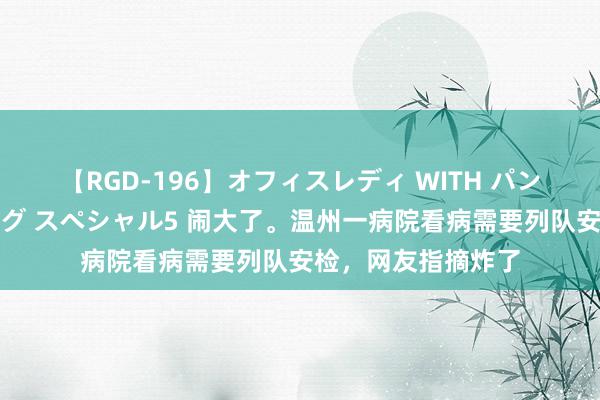 【RGD-196】オフィスレディ WITH パンティーストッキング スペシャル5 闹大了。温州一病院看病需要列队安检，网友指摘炸了