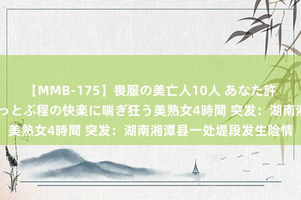 【MMB-175】喪服の美亡人10人 あなた許してください 意識がぶっとぶ程の快楽に喘ぎ狂う美熟女4時間 突发：湖南湘潭县一处堤段发生险情