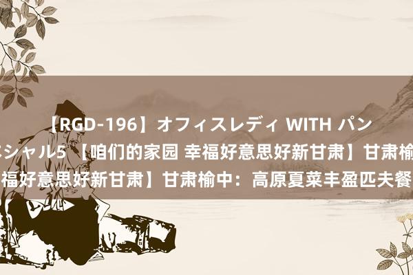 【RGD-196】オフィスレディ WITH パンティーストッキング スペシャル5 【咱们的家园 幸福好意思好新甘肃】甘肃榆中：高原夏菜丰盈匹夫餐桌