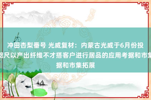 冲田杏梨番号 光威复材：内蒙古光威于6月份投产，咫尺以产出纤维不才搭客户进行居品的应用考据和市集拓展