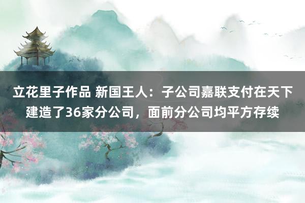 立花里子作品 新国王人：子公司嘉联支付在天下建造了36家分公司，面前分公司均平方存续