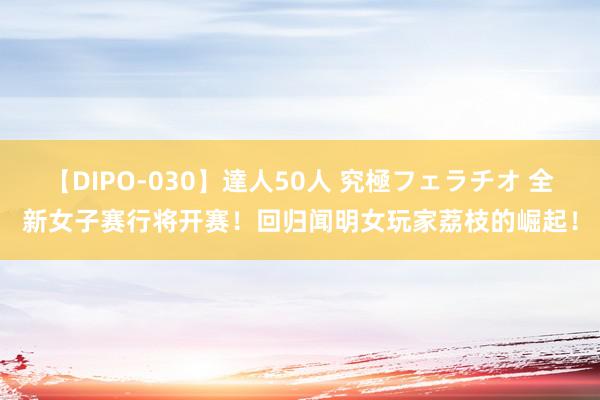 【DIPO-030】達人50人 究極フェラチオ 全新女子赛行将开赛！回归闻明女玩家荔枝的崛起！