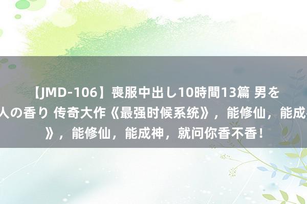 【JMD-106】喪服中出し10時間13篇 男を狂わす生臭い未亡人の香り 传奇大作《最强时候系统》，能修仙，能成神，就问你香不香！