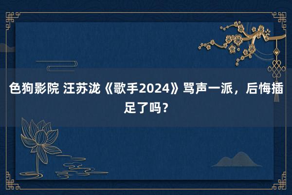 色狗影院 汪苏泷《歌手2024》骂声一派，后悔插足了吗？