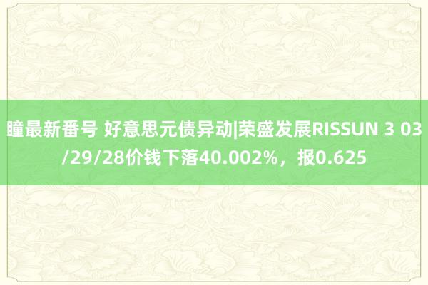 瞳最新番号 好意思元债异动|荣盛发展RISSUN 3 03/29/28价钱下落40.002%，报0.625