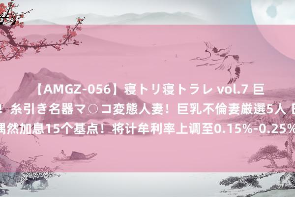 【AMGZ-056】寝トリ寝トラレ vol.7 巨乳むっちむちパイズリ奉仕！糸引き名器マ○コ変態人妻！巨乳不倫妻厳選5人 日本央行偶然加息15个基点！将计牟利率上调至0.15%-0.25% ，好意思元兑日元短线小幅拉升