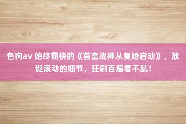 色狗av 始终霸榜的《首富战神从复婚启动》，放诞滚动的细节，狂刷百遍看不腻！