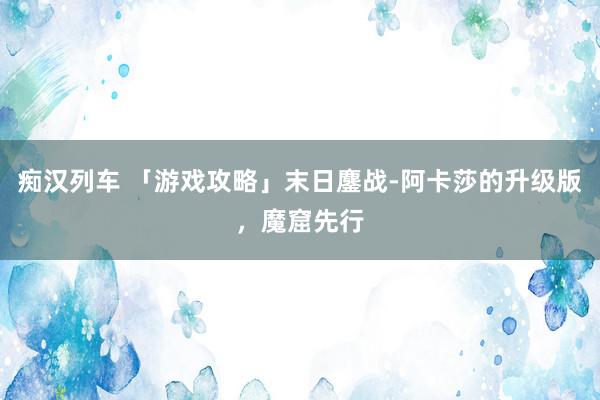 痴汉列车 「游戏攻略」末日鏖战-阿卡莎的升级版，魔窟先行