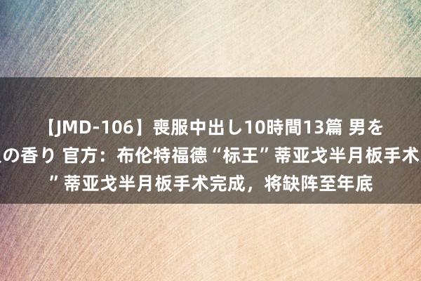 【JMD-106】喪服中出し10時間13篇 男を狂わす生臭い未亡人の香り 官方：布伦特福德“标王”蒂亚戈半月板手术完成，将缺阵至年底