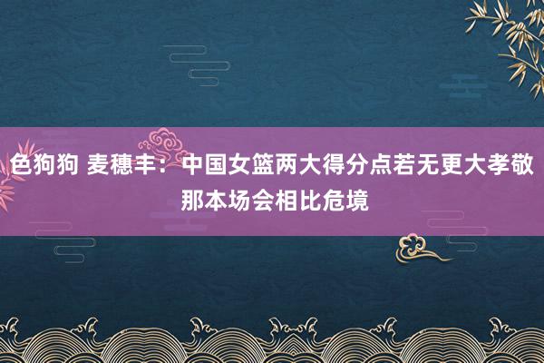 色狗狗 麦穗丰：中国女篮两大得分点若无更大孝敬 那本场会相比危境