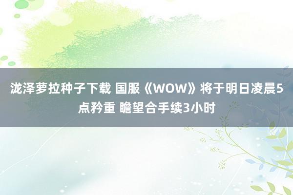 泷泽萝拉种子下载 国服《WOW》将于明日凌晨5点矜重 瞻望合手续3小时