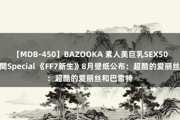 【MDB-450】BAZOOKA 素人美巨乳SEX50連発 8時間Special 《FF7新生》8月壁纸公布：超酷的爱丽丝和巴雷特