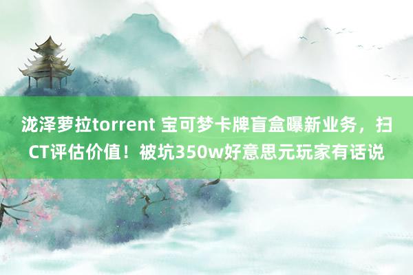 泷泽萝拉torrent 宝可梦卡牌盲盒曝新业务，扫CT评估价值！被坑350w好意思元玩家有话说