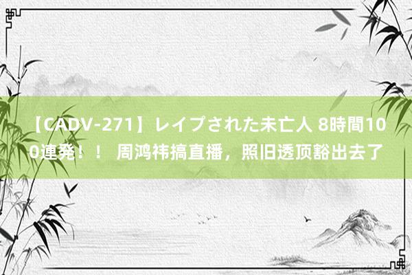 【CADV-271】レイプされた未亡人 8時間100連発！！ 周鸿祎搞直播，照旧透顶豁出去了