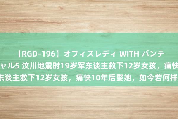 【RGD-196】オフィスレディ WITH パンティーストッキング スペシャル5 汶川地震时19岁军东谈主救下12岁女孩，痛快10年后娶她，如今若何样？